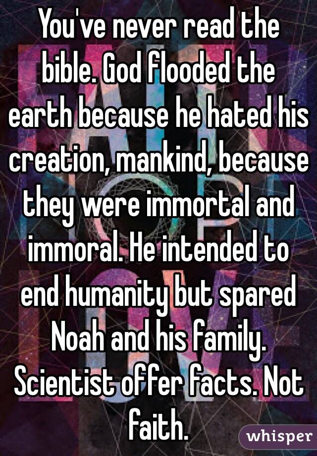 You've never read the bible. God flooded the earth because he hated his creation, mankind, because they were immortal and immoral. He intended to end humanity but spared Noah and his family. Scientist offer facts. Not faith. 