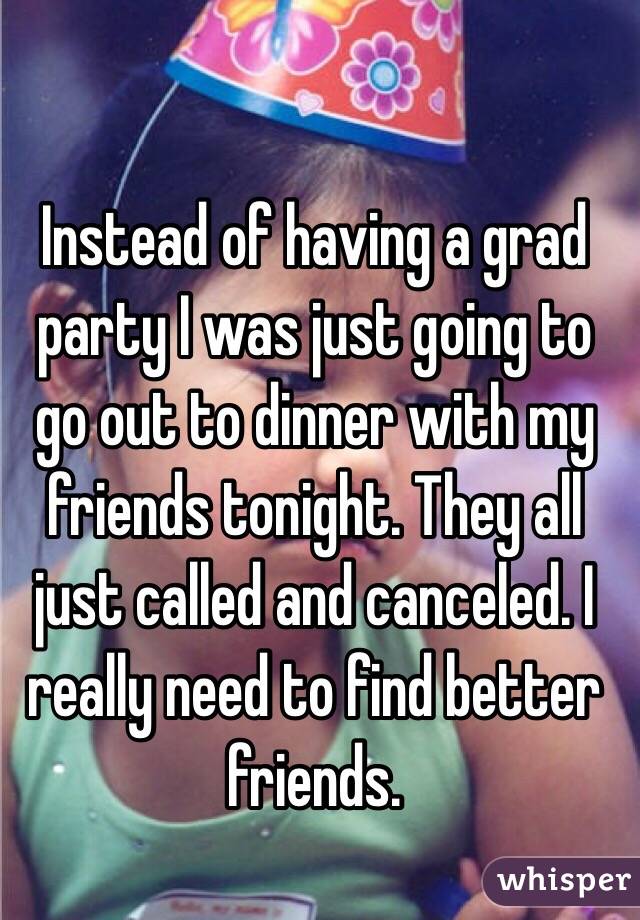 Instead of having a grad party I was just going to go out to dinner with my friends tonight. They all just called and canceled. I really need to find better friends. 