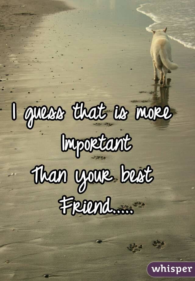 I guess that is more 
Important
Than your best 
Friend.....
