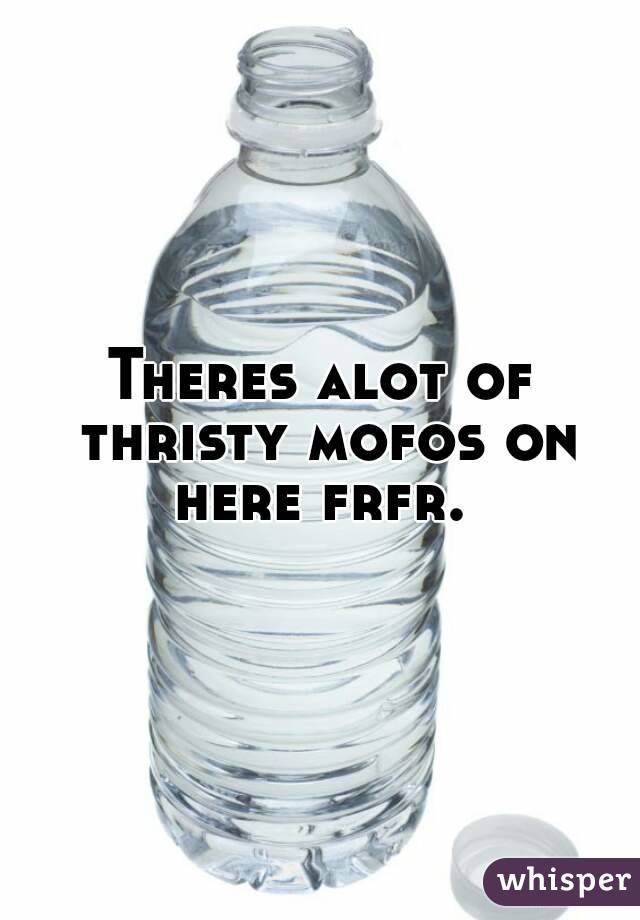 Theres alot of thristy mofos on here frfr. 