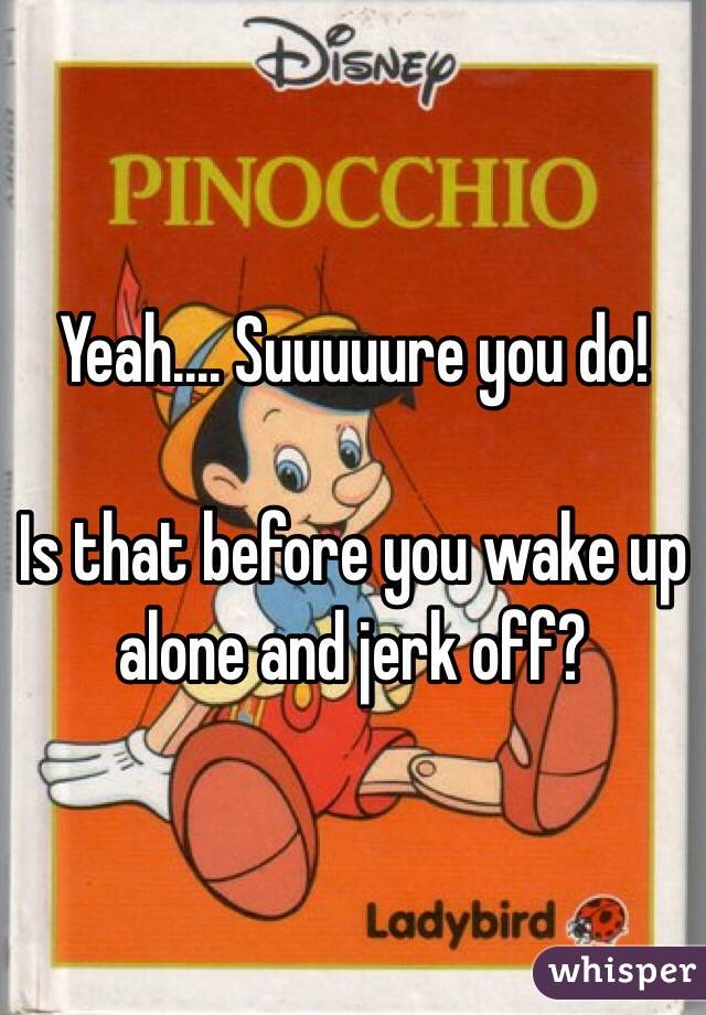 Yeah.... Suuuuure you do! 

Is that before you wake up alone and jerk off? 