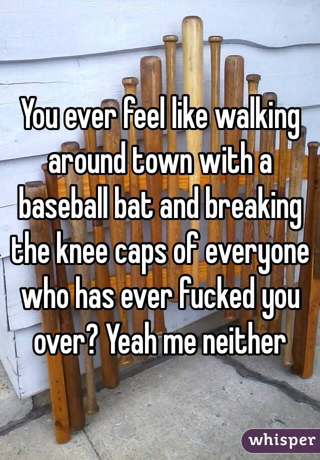 You ever feel like walking around town with a baseball bat and breaking the knee caps of everyone who has ever fucked you over? Yeah me neither 
