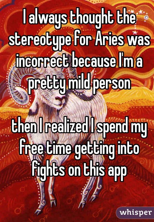 I always thought the stereotype for Aries was incorrect because I'm a pretty mild person

then I realized I spend my free time getting into fights on this app