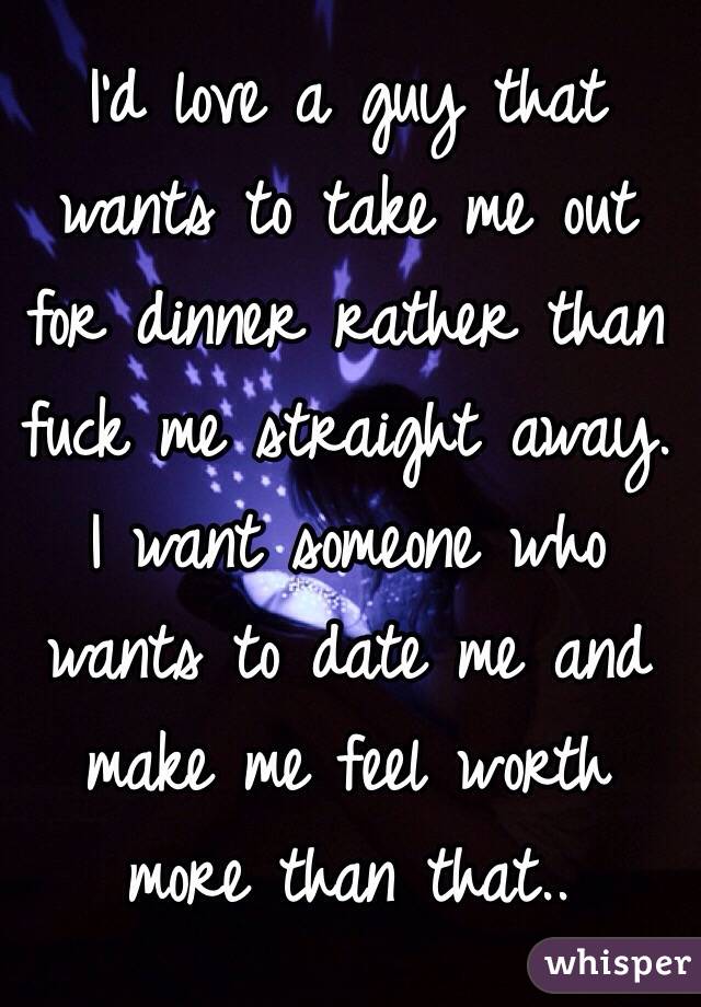 I'd love a guy that wants to take me out for dinner rather than fuck me straight away. I want someone who wants to date me and make me feel worth more than that.. 