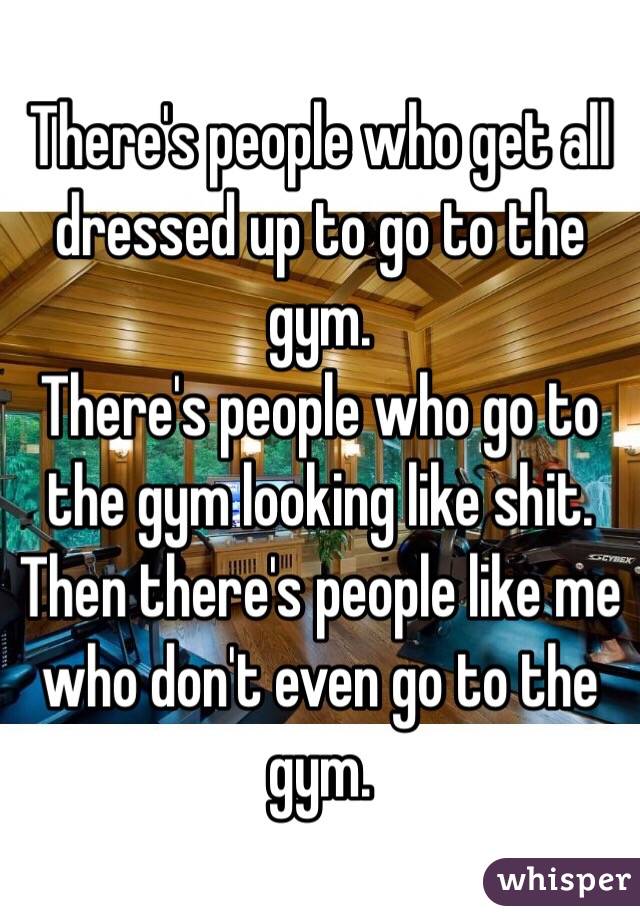 There's people who get all dressed up to go to the gym.
There's people who go to the gym looking like shit. 
Then there's people like me who don't even go to the gym. 