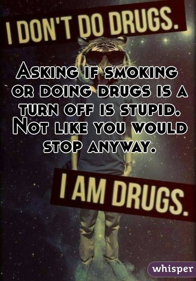 Asking if smoking or doing drugs is a turn off is stupid. Not like you would stop anyway.