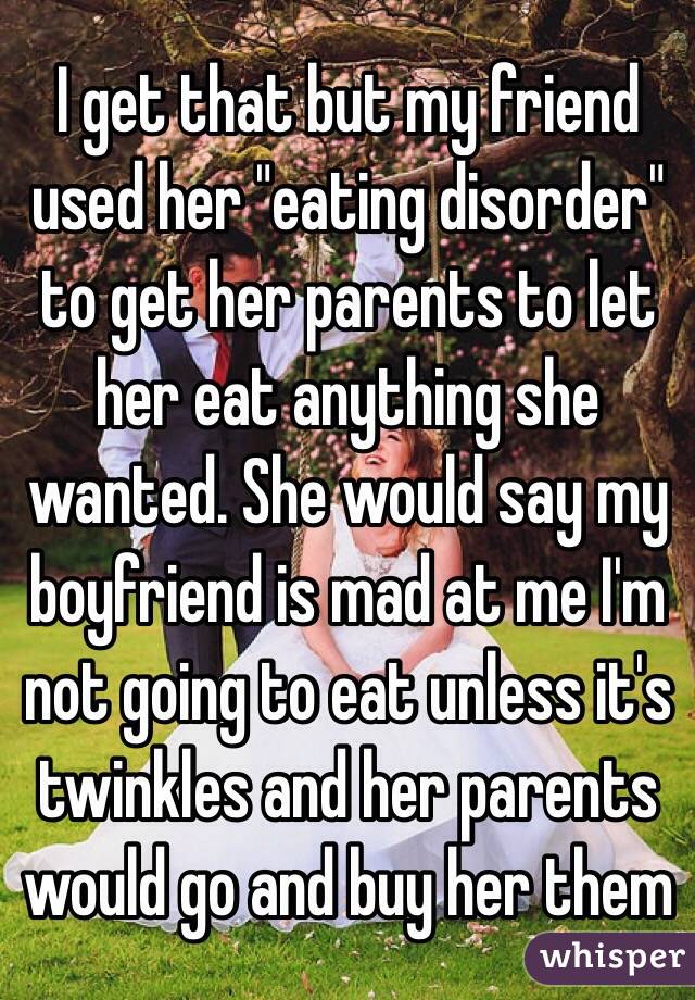 I get that but my friend used her "eating disorder" to get her parents to let her eat anything she wanted. She would say my boyfriend is mad at me I'm not going to eat unless it's twinkles and her parents would go and buy her them 