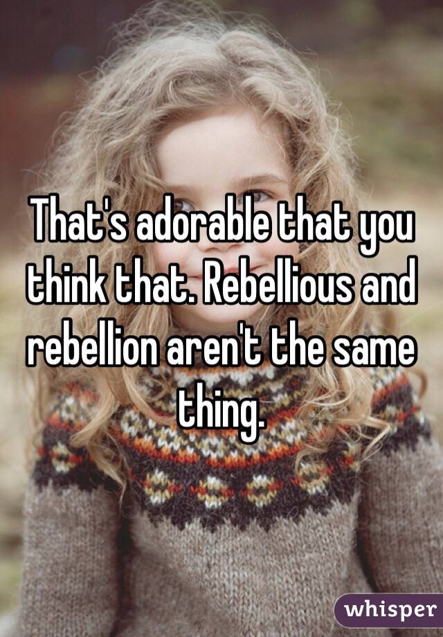 That's adorable that you think that. Rebellious and rebellion aren't the same thing. 