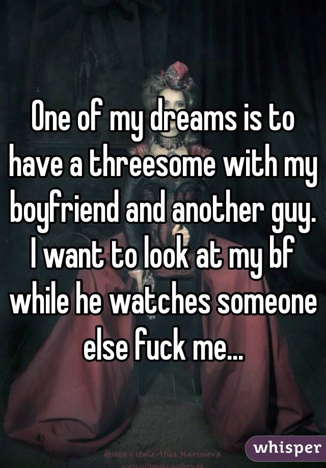 One of my dreams is to have a threesome with my boyfriend and another guy. I want to look at my bf while he watches someone else fuck me... 