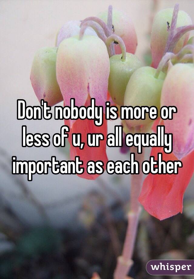 Don't nobody is more or less of u, ur all equally important as each other 