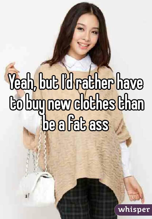 Yeah, but I'd rather have to buy new clothes than be a fat ass 