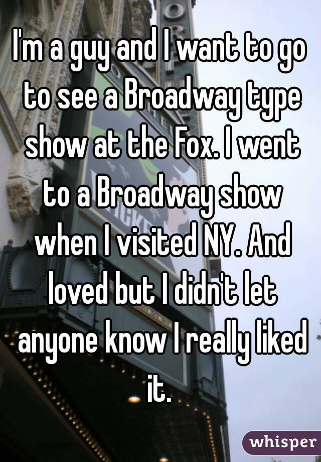 I'm a guy and I want to go to see a Broadway type show at the Fox. I went to a Broadway show when I visited NY. And loved but I didn't let anyone know I really liked it. 