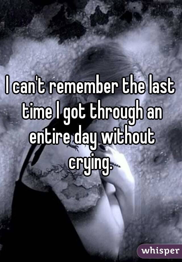 I can't remember the last time I got through an entire day without crying. 