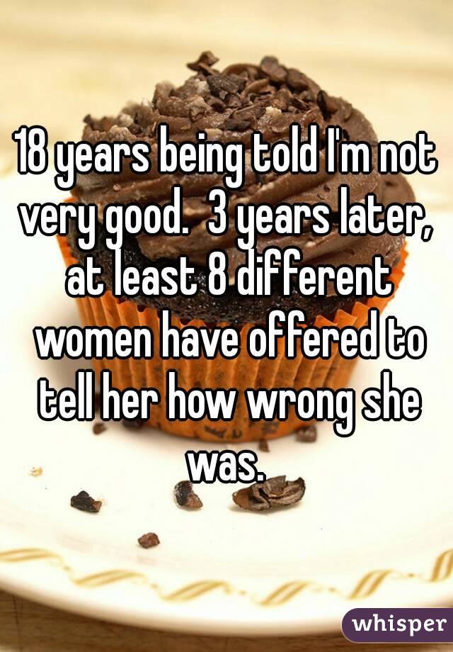 18 years being told I'm not very good.  3 years later,  at least 8 different women have offered to tell her how wrong she was. 