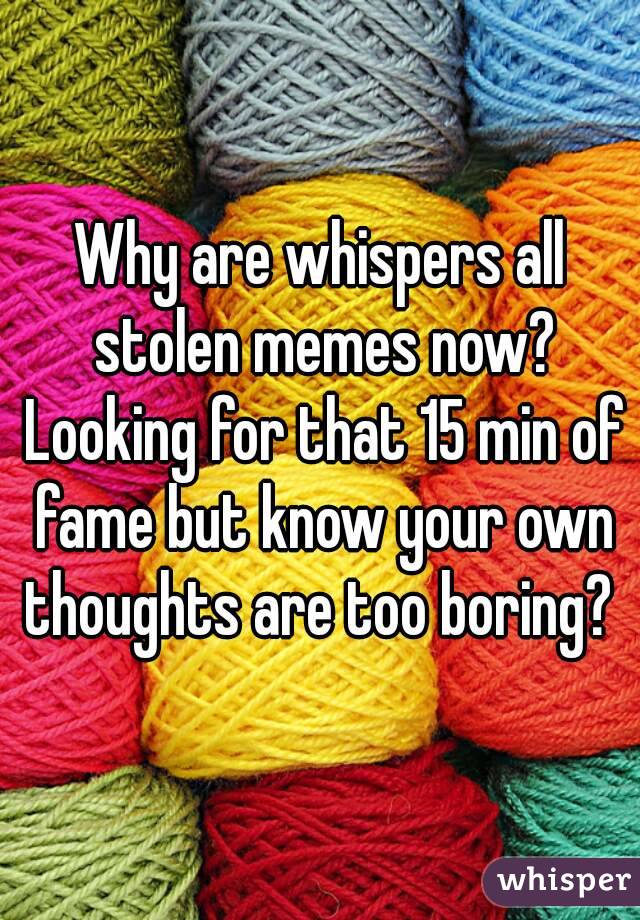Why are whispers all stolen memes now? Looking for that 15 min of fame but know your own thoughts are too boring? 