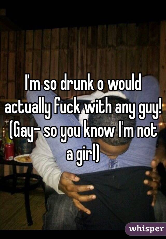 I'm so drunk o would actually fuck with any guy! (Gay- so you know I'm not a girl)