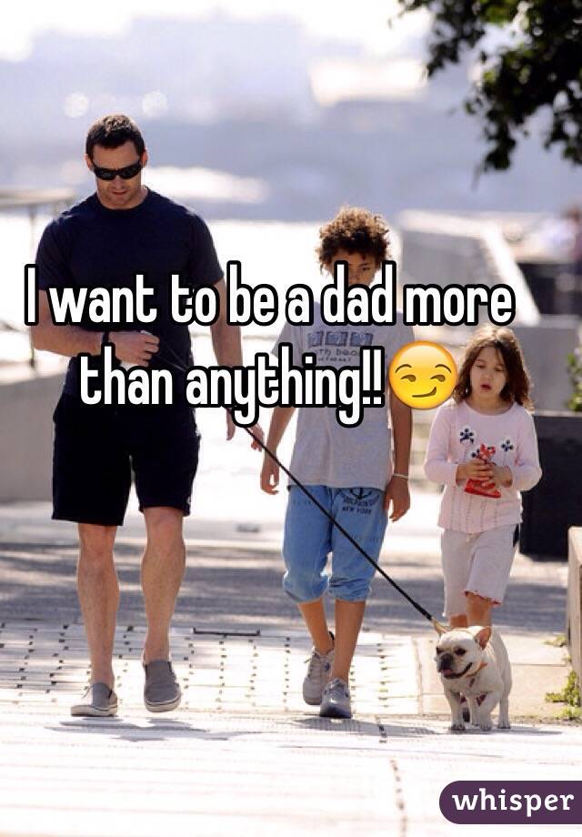 I want to be a dad more than anything!!😏