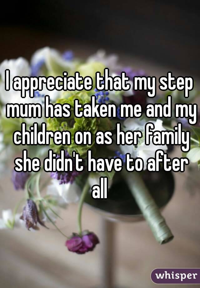 I appreciate that my step mum has taken me and my children on as her family she didn't have to after all 