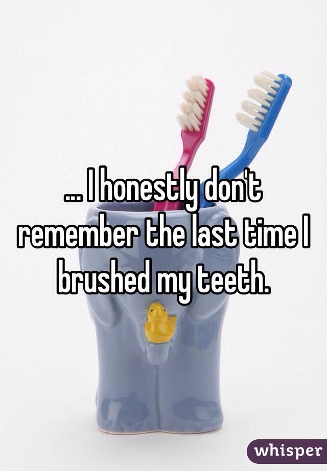... I honestly don't remember the last time I brushed my teeth.