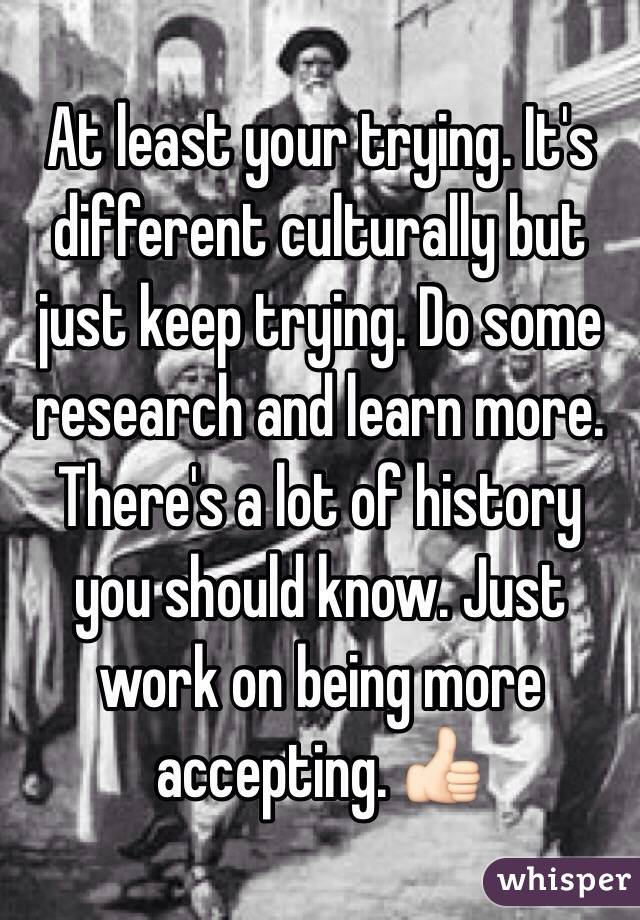 At least your trying. It's different culturally but just keep trying. Do some research and learn more. There's a lot of history you should know. Just work on being more accepting. 👍🏻