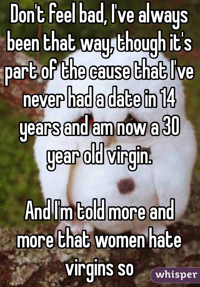 Don't feel bad, I've always been that way, though it's part of the cause that I've never had a date in 14 years and am now a 30 year old virgin.

And I'm told more and more that women hate virgins so