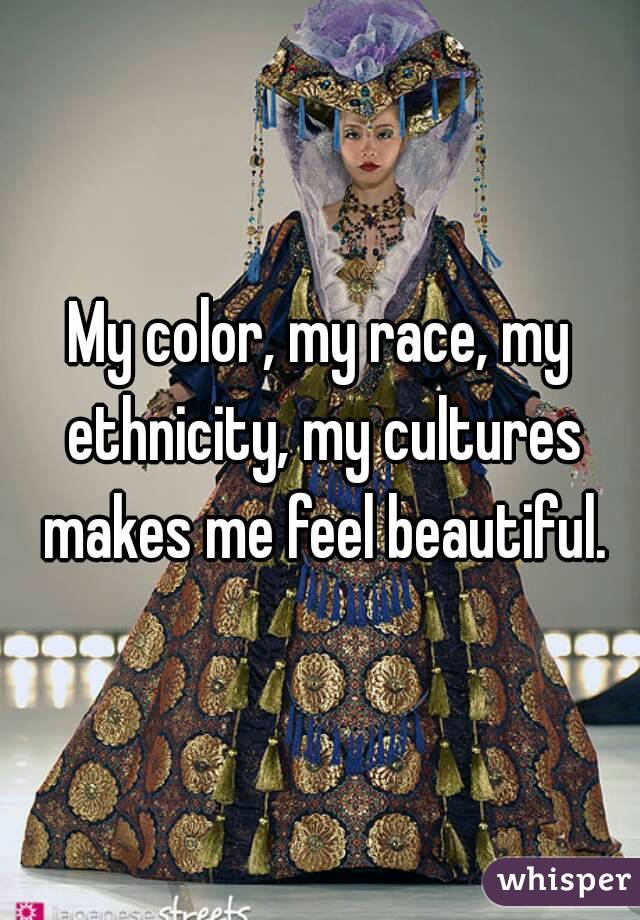 My color, my race, my ethnicity, my cultures makes me feel beautiful.