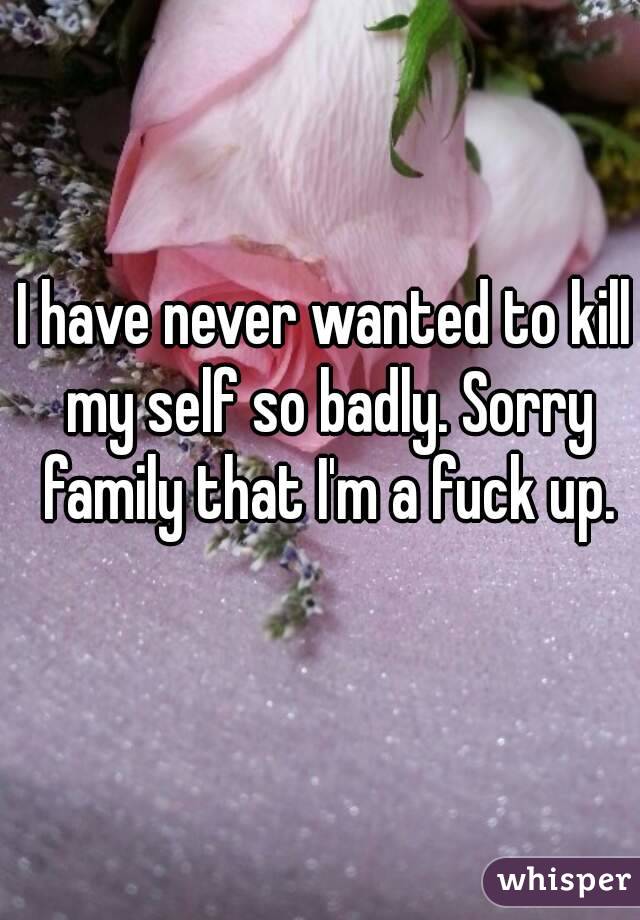 I have never wanted to kill my self so badly. Sorry family that I'm a fuck up.