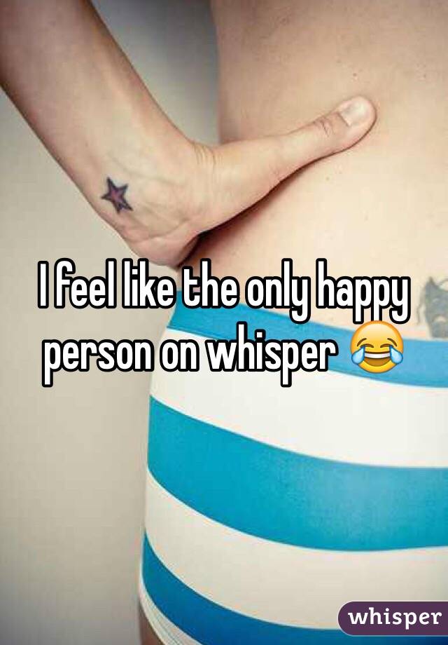 I feel like the only happy person on whisper 😂