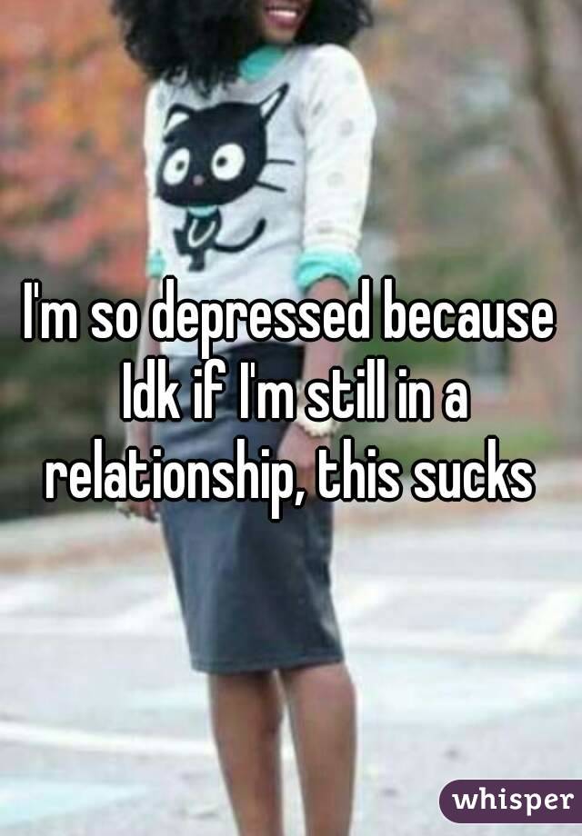 I'm so depressed because Idk if I'm still in a relationship, this sucks 