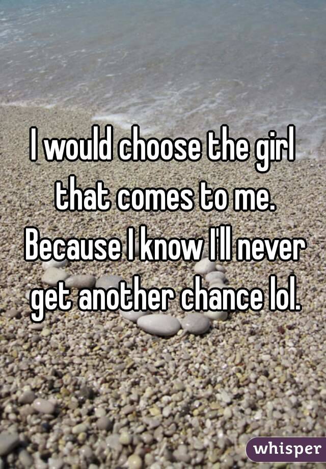 I would choose the girl that comes to me. Because I know I'll never get another chance lol.