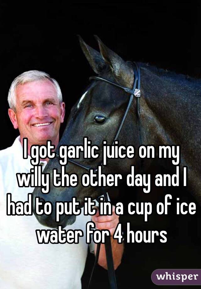 I got garlic juice on my willy the other day and I had to put it in a cup of ice water for 4 hours