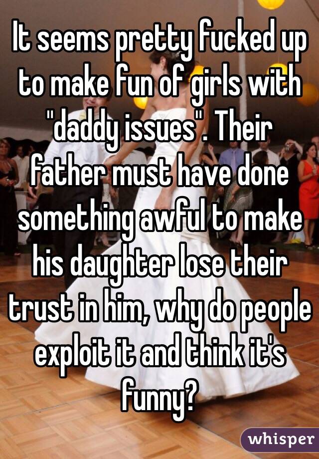 It seems pretty fucked up to make fun of girls with "daddy issues". Their father must have done something awful to make his daughter lose their trust in him, why do people exploit it and think it's funny?