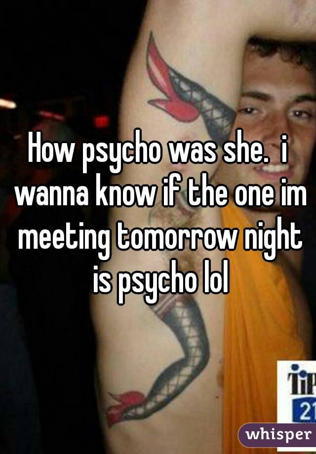 How psycho was she.  i wanna know if the one im meeting tomorrow night is psycho lol