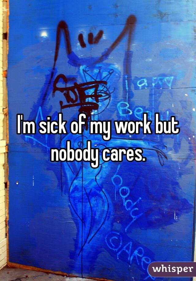 I'm sick of my work but nobody cares.