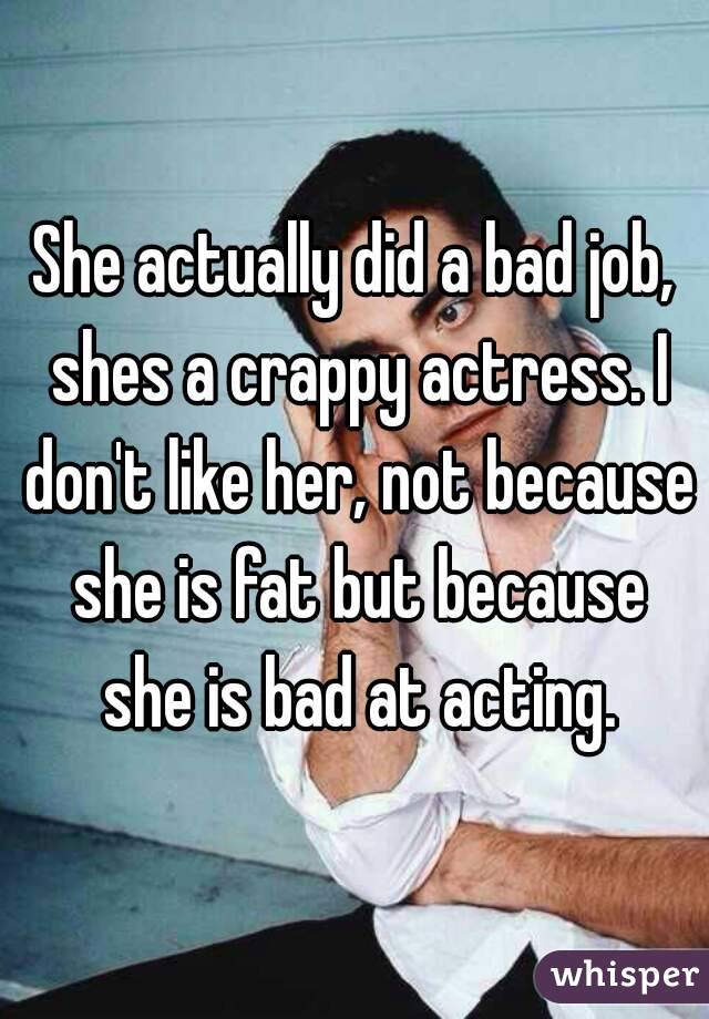 She actually did a bad job, shes a crappy actress. I don't like her, not because she is fat but because she is bad at acting.