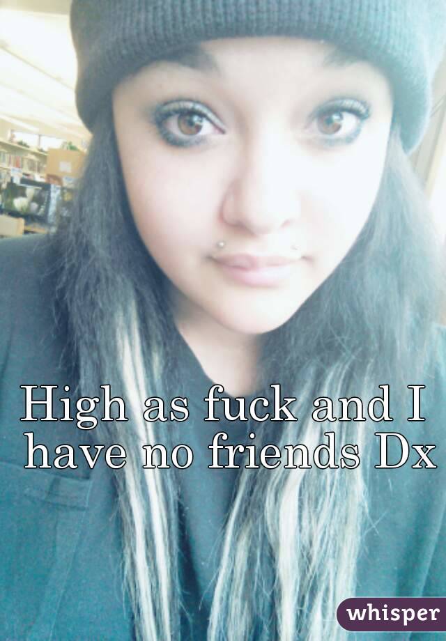 High as fuck and I have no friends Dx