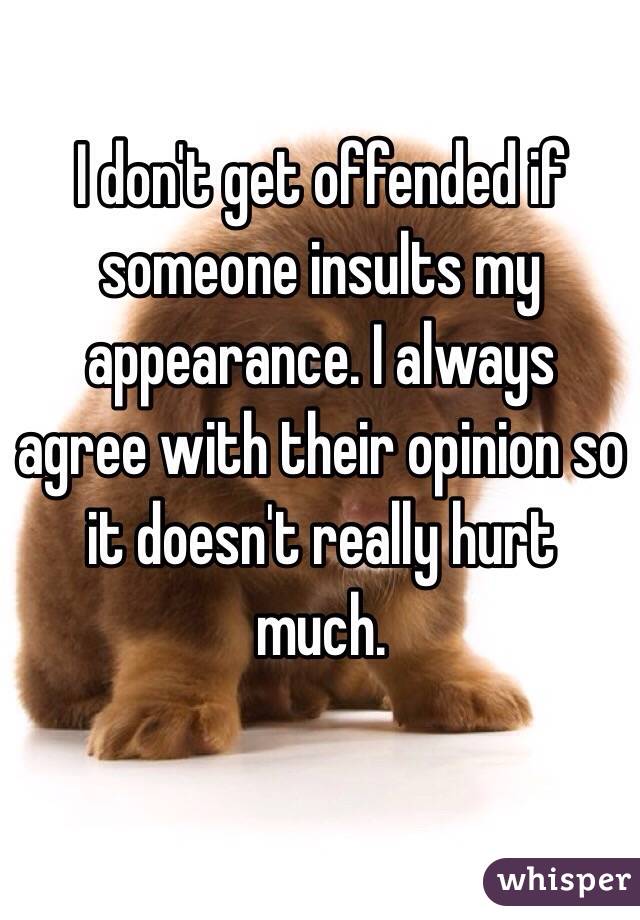 I don't get offended if someone insults my appearance. I always agree with their opinion so it doesn't really hurt much.