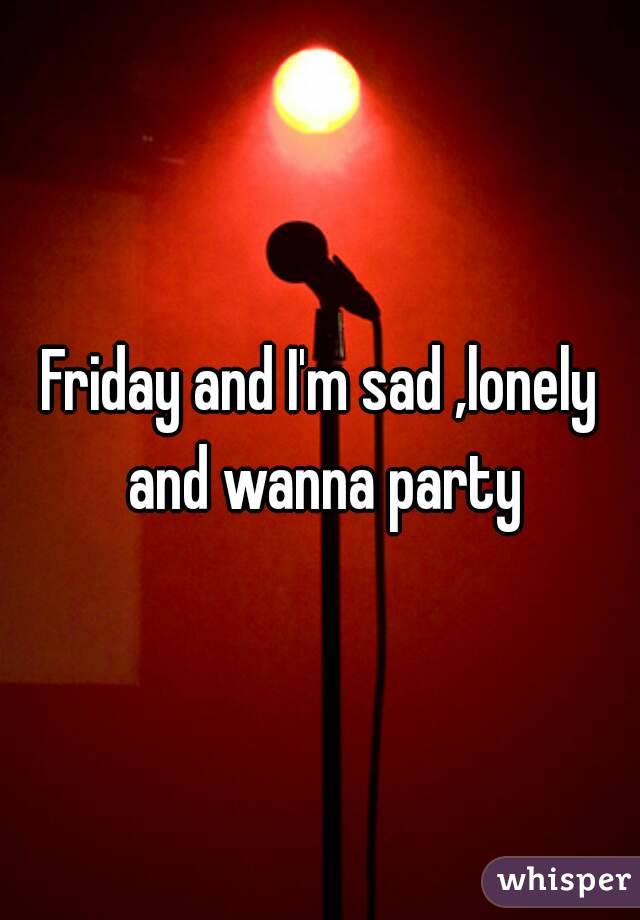 Friday and I'm sad ,lonely and wanna party