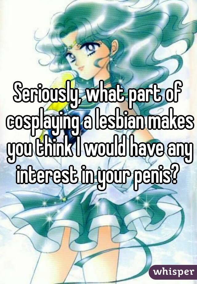 Seriously, what part of cosplaying a lesbian makes you think I would have any interest in your penis? 