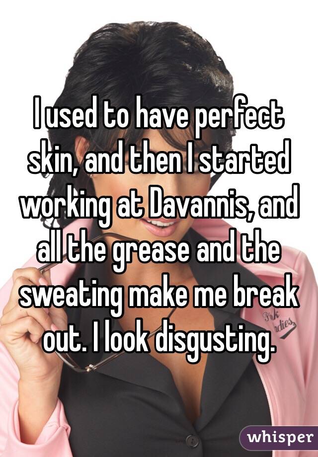 I used to have perfect skin, and then I started working at Davannis, and all the grease and the sweating make me break out. I look disgusting. 