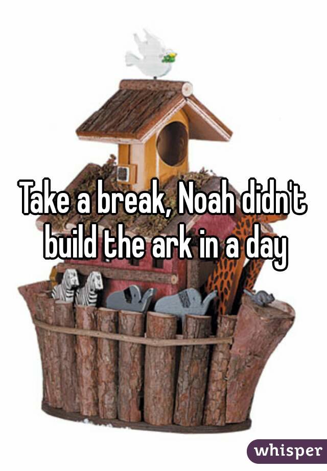 Take a break, Noah didn't build the ark in a day