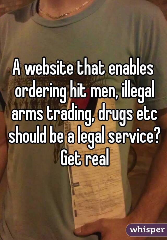 A website that enables ordering hit men, illegal arms trading, drugs etc should be a legal service? Get real