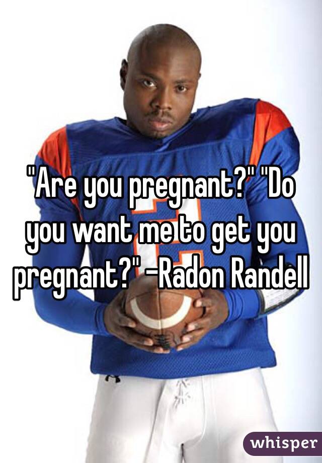 "Are you pregnant?" "Do you want me to get you pregnant?" -Radon Randell