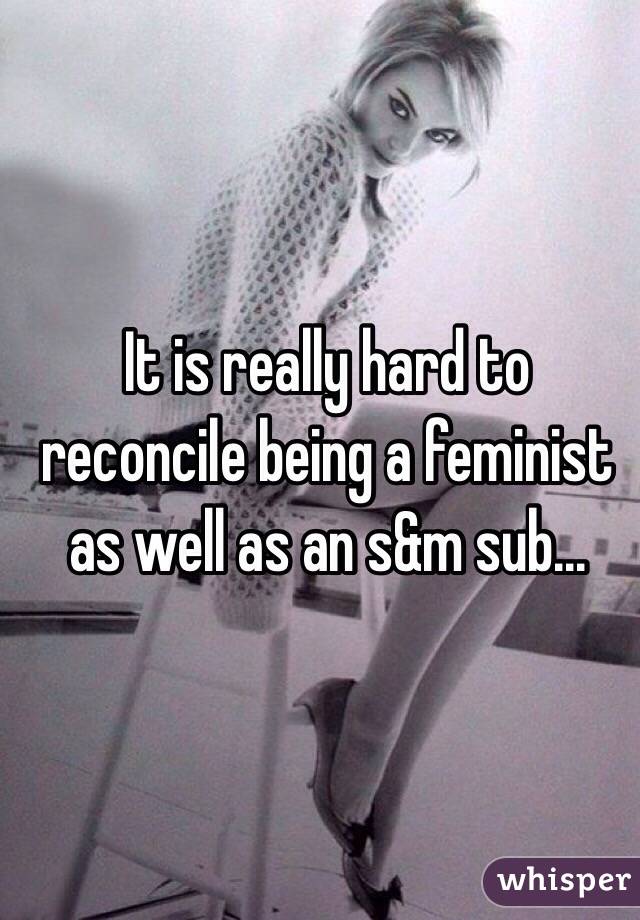 It is really hard to reconcile being a feminist as well as an s&m sub...