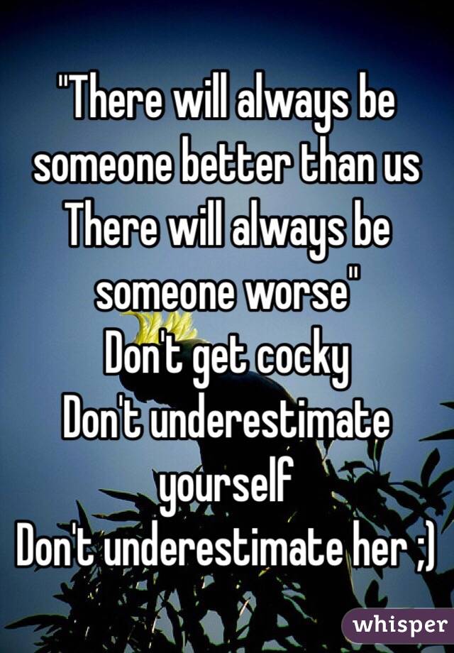 "There will always be someone better than us
There will always be someone worse"
Don't get cocky
Don't underestimate yourself
Don't underestimate her ;)