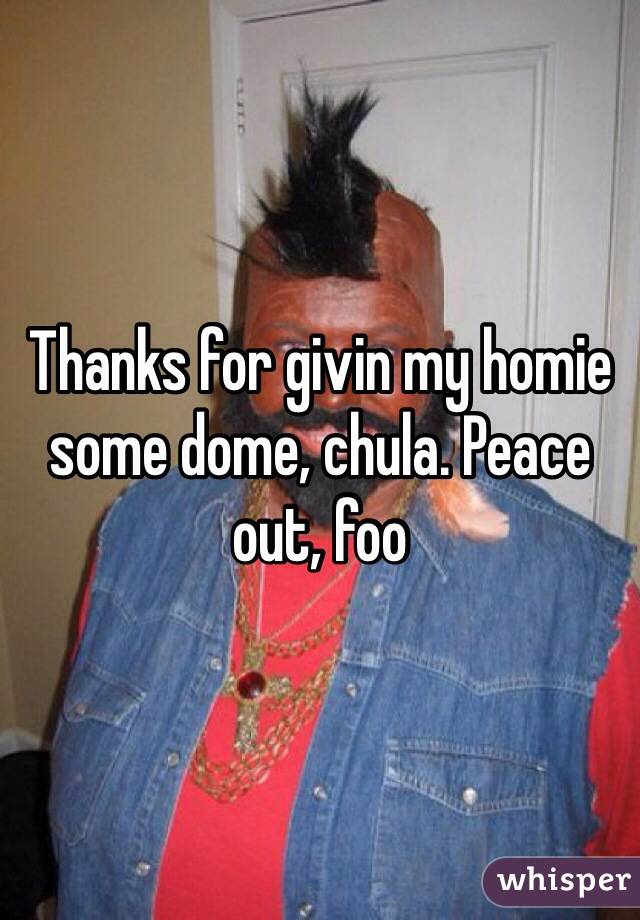 Thanks for givin my homie some dome, chula. Peace out, foo