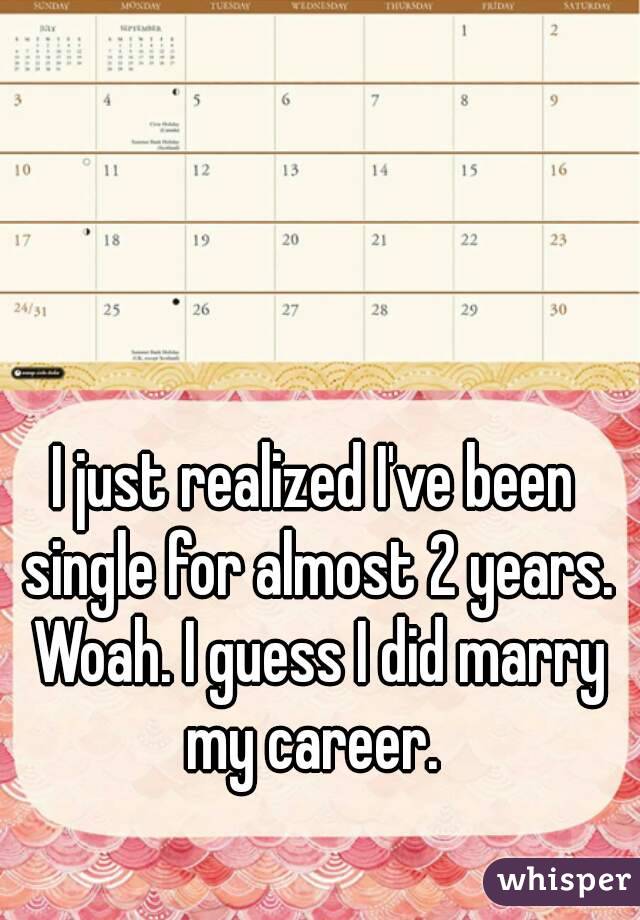 I just realized I've been single for almost 2 years. Woah. I guess I did marry my career. 