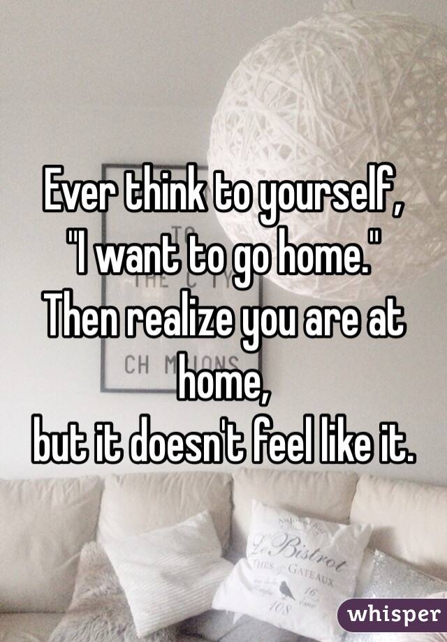Ever think to yourself,
"I want to go home." 
Then realize you are at home, 
but it doesn't feel like it. 