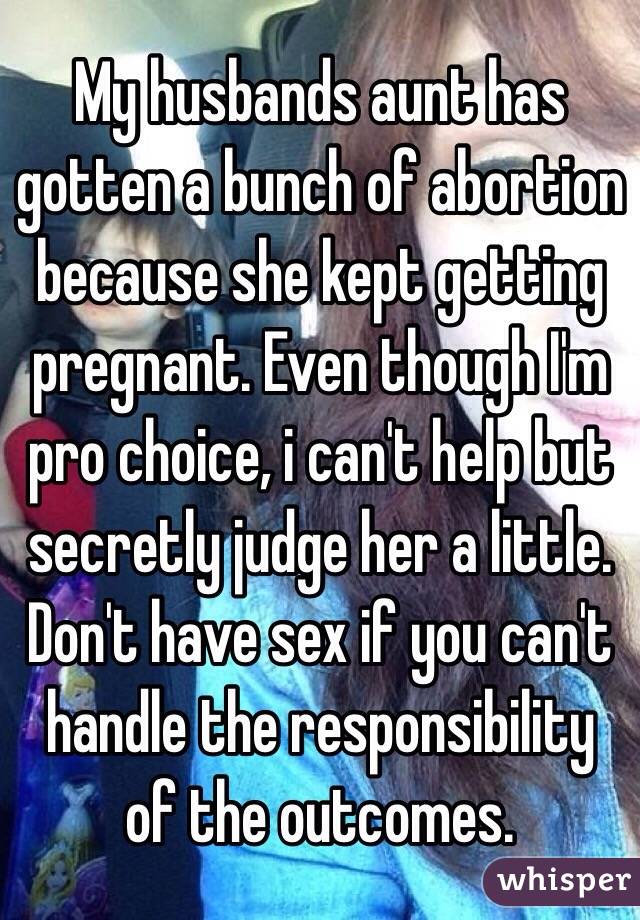 My husbands aunt has gotten a bunch of abortion because she kept getting pregnant. Even though I'm pro choice, i can't help but secretly judge her a little. Don't have sex if you can't handle the responsibility of the outcomes. 