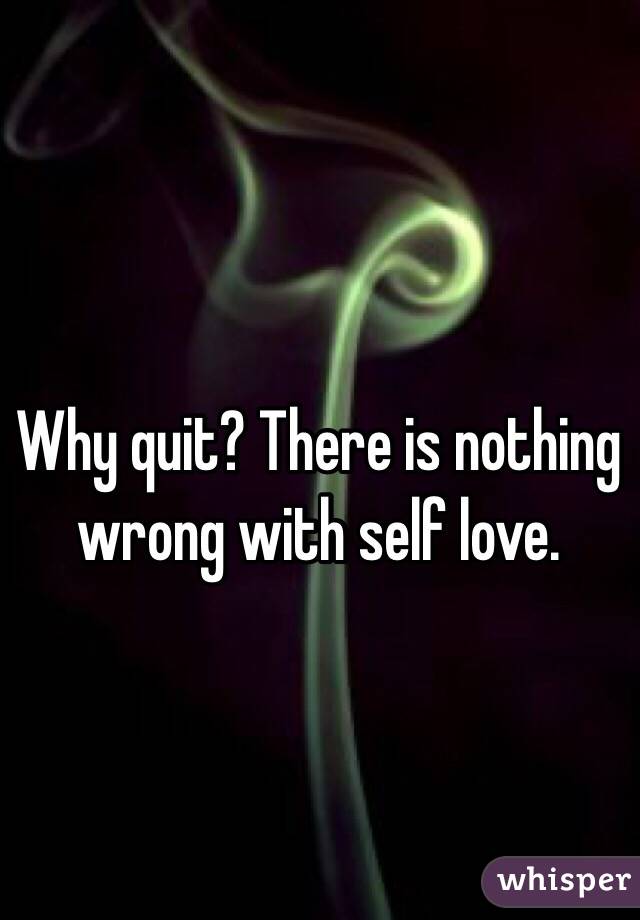 Why quit? There is nothing wrong with self love.